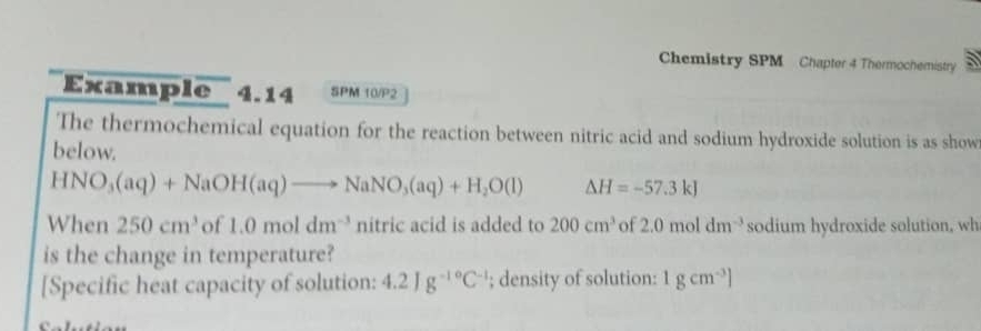 Chemistry SPM Chapter 4 Thermochemistry 
Example 4.14 SPM 10/P2 
The thermochemical equation for the reaction between nitric acid and sodium hydroxide solution is as show 
below.
HNO_3(aq)+NaOH(aq)to NaNO_3(aq)+H_2O(l) Delta H=-57.3kJ
When 250cm^3 of 1.0moldm^(-3) n itric acid is added to 200cm^3 of 2.0moldm^(-3) sodium hydroxide solution, wh 
is the change in temperature? 
[Specific heat capacity of solution: 4.2Jg^(-10)C^(-1); density of solution: 1gcm^(-3)]