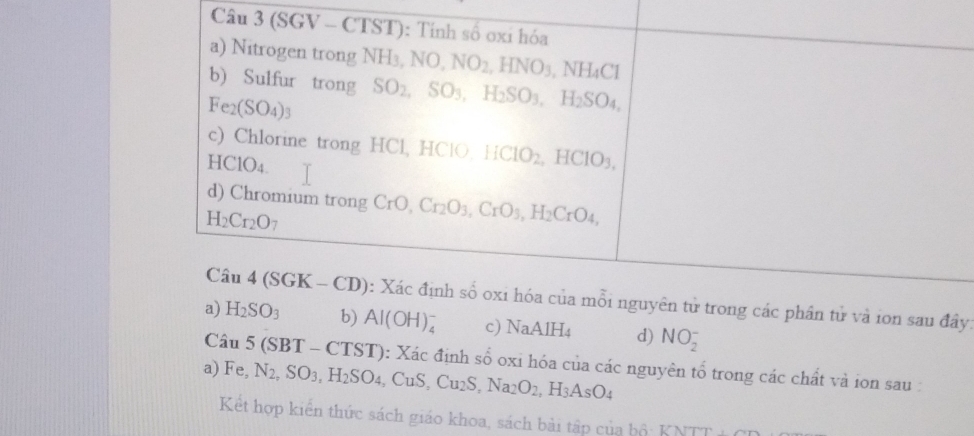 (SGV - CTST): Tính số oxi hóa 
a) Nitrogen trong NH3, 1 NO, NO_2, HNO_3,NH_4Cl
b) Sulfur trong SO_2, SO_3, H_2SO_3, H_2SO_4,
Fe_2(SO_4)_3
c) Chlorine trong HCl, HClO HCIO_2, HCIO_3, 
HClO4. 
d) Chromium trong
H_2Cr_2O_7 CrO, Cr_2O_3, CrO_3, H_2CrO_4, 
Câu 4(SGK-CD) : Xác định số oxi hóa của mỗi nguyên tử trong các phần tử và ion sau đây: 
a) H_2SO_3 b) AI(OH) c) NaAIH_4 d) NO_2^(-
Câu 5(SBT-CTST) 0: Xác định số oxi hóa của các nguyên tổ trong các chất và ion sau : 
a) Fe. N_2), SO_3, H_2SO_4, CuS, Cu_2S, Na_2O_2, H_3AsO_4
Kết hợp kiển thức sách giáo khoa, sách bài tập của hộ: KNTT