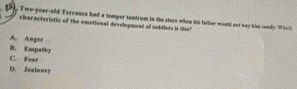 Two-year-old Terrance had a temper tantrum in the store when his father would not buy him candy. Which
characteristic of the emotional development of toddlers is this?
A Anger
B. Empathy
C. Fear
D. Jealousy