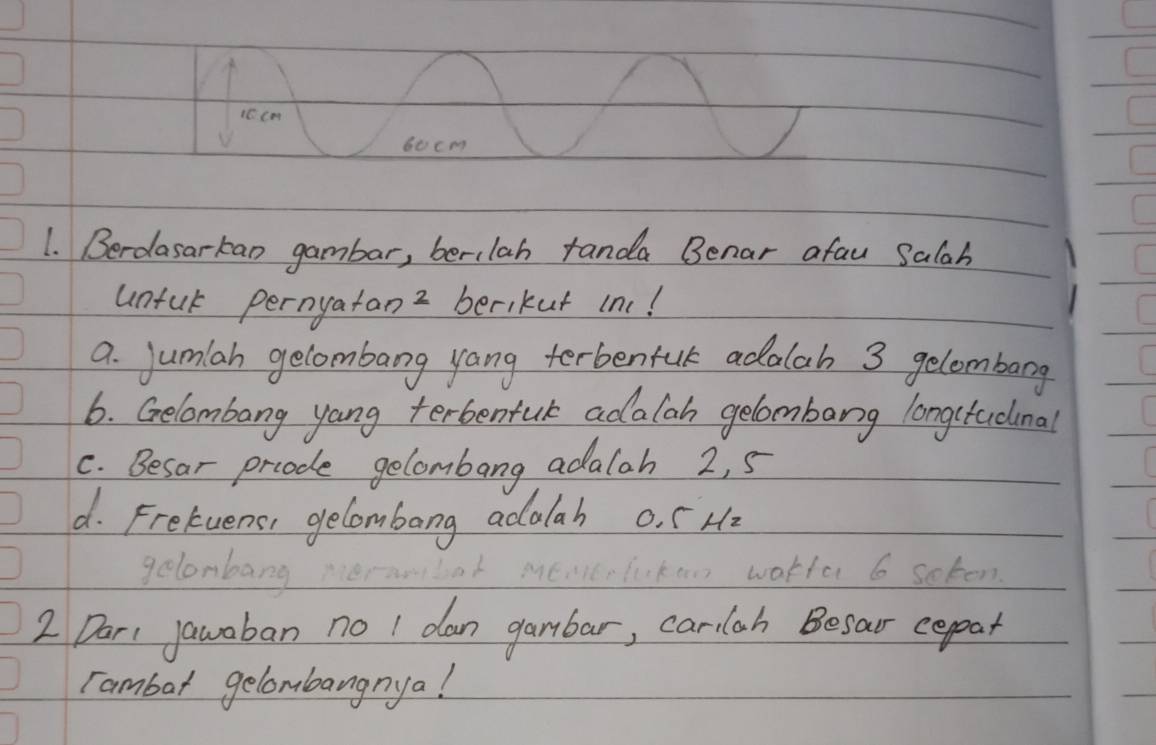 1C cm
60cm
1. Berdasarkan gambar, berilah randa Benar afau Salah 
unful pernyatan 2 berikut inc! 
a. jumlah gelombang yang terbenfuk adalah 3 gelombang 
6. Gelombang yang terbentuk adalah gelombarg longctadimal 
C. Besar prcode gelombang adalah 2, 5
d. Fretuens, gelombong adalah o. f Hz
gelonbang 
1to scken 
2 Dar jawaban no I dan gambar, carlah Besar cepat 
rambar gelombangnya!