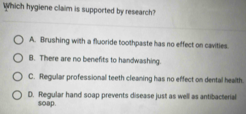 Which hygiene claim is supported by research?
A. Brushing with a fluoride toothpaste has no effect on cavities.
B. There are no benefits to handwashing.
C. Regular professional teeth cleaning has no effect on dental health.
D. Regular hand soap prevents disease just as well as antibacterial
soap.