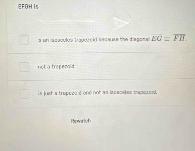 EFGH is
is an isosceles trapezoid because the diagonal overline EG≌ overline FH.
not a trapezoid
is just a trapezoid and not an isosceles trapezoid.
Rewatch