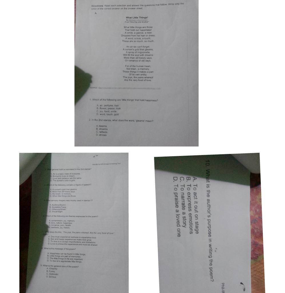 Directions. Read each selection and answer the questions that follow. Write only the
wher of the currect answer on the answer sheet.
A
What Little Things!
What little things are thos That hold our happiness!
Cropped from her hair or dress. A smile, a glance, a rose
These are so much, so much. A word, a look, a touch,
An air we can't forget:
A sunset's gold that gleams:
A spray of mignonette
Will fill the soul with dreams More than all history says.
Or remance of old days.
For of the human hear
These things it makes a part Not brain is memory
Of its own entity
The joys, the pains whereo Are the very food of love
   
t. Which of the following are 'little things' that hold happiness?
B. flower, praise, look A. air, pertume hair
C. jay, food, smile
D. word, touch, gold
2. in the 2nd stanza, what does the word, 'gleams' mean?
A. beams
C. reflects B. dreams
D. shines
Tn  an họ trờ ta S mo g Te
hak general tuth a expressed in the 2nd stanze."
A. Ar is a busic nead of everyone
C D
` s  ac of the felsing contains a higune it apeech ?
a 2
8. Mari than a hisoory says C. Notoren is meraty.
é     
#"Which of the fellowing are themes expreesed in the poem?
A conetment, joy , mamory
D. sadness, joy, history
st doee the line. "The joys, the pains whereer. Ans the very food of love
A One must experence sacness in exparence los
B. Sac and happy expenences make love gro
. To lown is to accopt imperlactions and imtwoorys
D. Love is a beautful experence and mai be shared
What is the message of the poom?
A. Happiness can be found in lttle things
B. L te things are part of meraties
C. The lise things in ie are important
D. To live is to appreciate liie things.
8. What is the general tone of the posm?
B. Funny A. Cheerful
C. Optimistc D: Senous
2