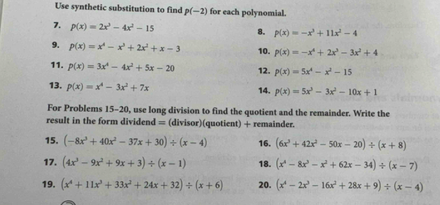 Use synthetic substitution to find p(-2) for each polynomial. 
7. p(x)=2x^3-4x^2-15
8. p(x)=-x^3+11x^2-4
9. p(x)=x^4-x^3+2x^2+x-3
10. p(x)=-x^4+2x^3-3x^2+4
11. p(x)=3x^4-4x^2+5x-20 12. p(x)=5x^4-x^2-15
13. p(x)=x^4-3x^2+7x 14. p(x)=5x^3-3x^2-10x+1
For Problems 15-20, use long division to find the quotient and the remainder. Write the 
result in the form dividend = (divisor)(quotient) + remainder. 
15. (-8x^3+40x^2-37x+30)/ (x-4) 16. (6x^3+42x^2-50x-20)/ (x+8)
17. (4x^3-9x^2+9x+3)/ (x-1) 18. (x^4-8x^3-x^2+62x-34)/ (x-7)
19. (x^4+11x^3+33x^2+24x+32)/ (x+6) 20. (x^4-2x^3-16x^2+28x+9)/ (x-4)