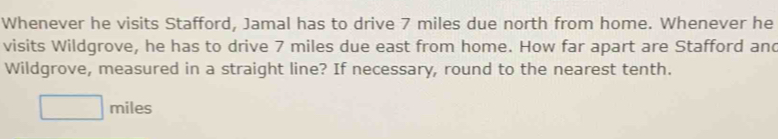 Whenever he visits Stafford, Jamal has to drive 7 miles due north from home. Whenever he 
visits Wildgrove, he has to drive 7 miles due east from home. How far apart are Stafford and 
Wildgrove, measured in a straight line? If necessary, round to the nearest tenth.
□ miles