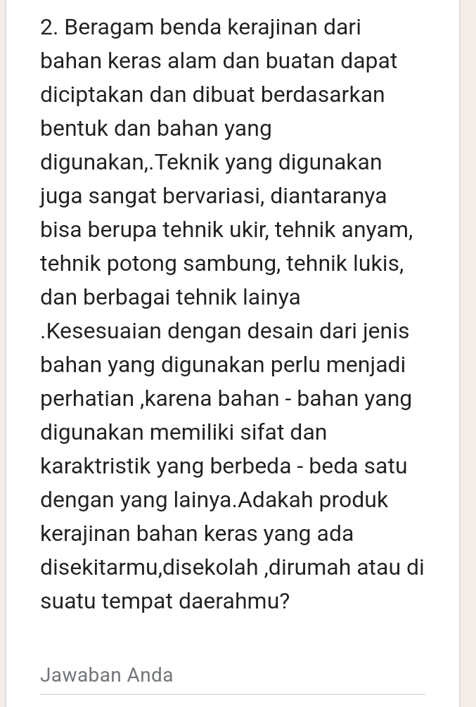 Beragam benda kerajinan dari 
bahan keras alam dan buatan dapat 
diciptakan dan dibuat berdasarkan 
bentuk dan bahan yang 
digunakan,.Teknik yang digunakan 
juga sangat bervariasi, diantaranya 
bisa berupa tehnik ukir, tehnik anyam, 
tehnik potong sambung, tehnik lukis, 
dan berbagai tehnik lainya 
.Kesesuaian dengan desain dari jenis 
bahan yang digunakan perlu menjadi 
perhatian ,karena bahan - bahan yang 
digunakan memiliki sifat dan 
karaktristik yang berbeda - beda satu 
dengan yang lainya.Adakah produk 
kerajinan bahan keras yang ada 
disekitarmu,disekolah ,dirumah atau di 
suatu tempat daerahmu? 
Jawaban Anda