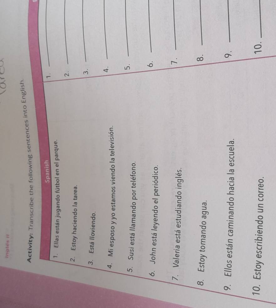 ingles ii 
Activity: Transcribe the following sentences into English. 
Spanish 
1. 
_ 
1. Ellas están jugando fútbol en el parque. 
2. 
_ 
2. Estoy haciendo la tarea. 
3. 
_ 
3. Está lloviendo. 
4. 
_ 
4. Mi esposo y yo estamos viendo la televisión. 
5. 
_ 
5. Susi está llamando por teléfono. 
6. John está leyendo el periódico. 
6._ 
7. Valeria está estudiando inglés. 
7._ 
8. Estoy tomando agua. 
8._ 
9. Ellos están caminando hacia la escuela. 
9._ 
10. Estoy escribiendo un correo. 10._