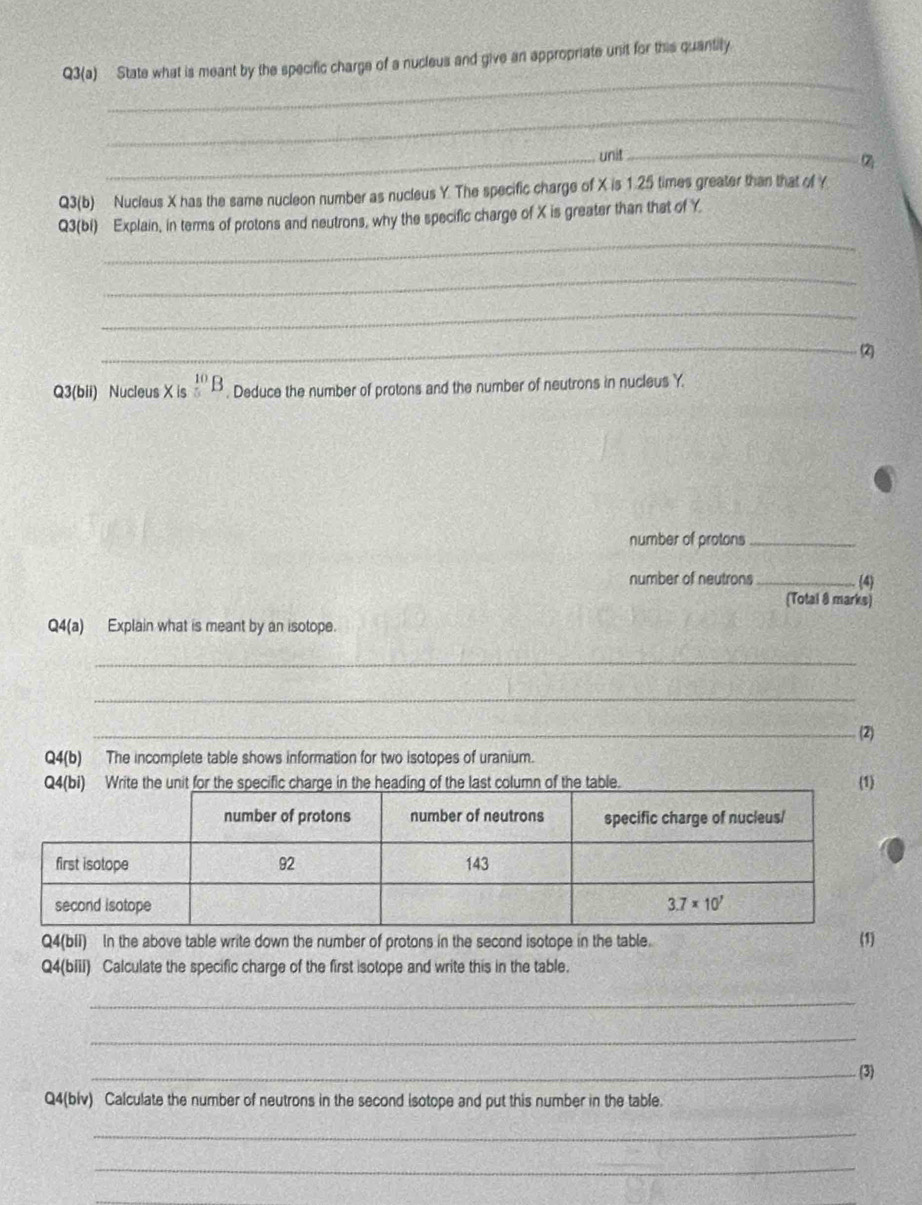 Q3(a) State what is meant by the specific charge of a nucleus and give an appropriate unit for this quantity.
_
_unit_

Q3(b) Nucleus X has the same nucleon number as nucleus Y. The specific charge of X is 1.25 times greater than that of Y
_
Q3(bi) Explain, in terms of protons and neutrons, why the specific charge of X is greater than that of Y
_
_
_(2)
Q3(bii) Nucleus X is _5^((10)B. Deduce the number of protons and the number of neutrons in nucleus Y.
number of protons_
number of neutrons _(4)
(Total 8 marks)
Q4(a) Explain what is meant by an isotope.
_
_
_(2)
Q4(b) The incomplete table shows information for two isotopes of uranium.
Q4(bi Write the unit for the specific charge in the heading of the last column of the table. (1)
Q4(bII) In the above table write down the number of protons in the second isotope in the table. (1)
Q4(biii) Calculate the specific charge of the first isotope and write this in the table.
_
_
_(3)
Q4(blv) Calculate the number of neutrons in the second isotope and put this number in the table.
_
_