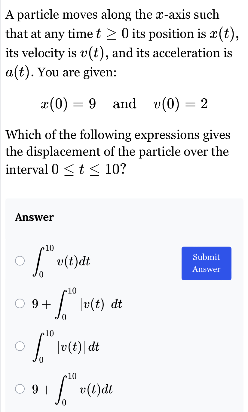 A particle moves along the x-axis such
that at any time t≥ 0 its position is x(t), 
its velocity is v(t) , and its acceleration is
a(t). You are given:
x(0)=9 and v(0)=2
Which of the following expressions gives
the displacement of the particle over the
interval 0≤ t≤ 10 7
Answer
∈t _0^(10)v(t)dt
Submit
Answer
9+∈t _0^(10)|v(t)|dt
∈t _0^(10)|v(t)|dt
9+∈t _0^(10)v(t)dt