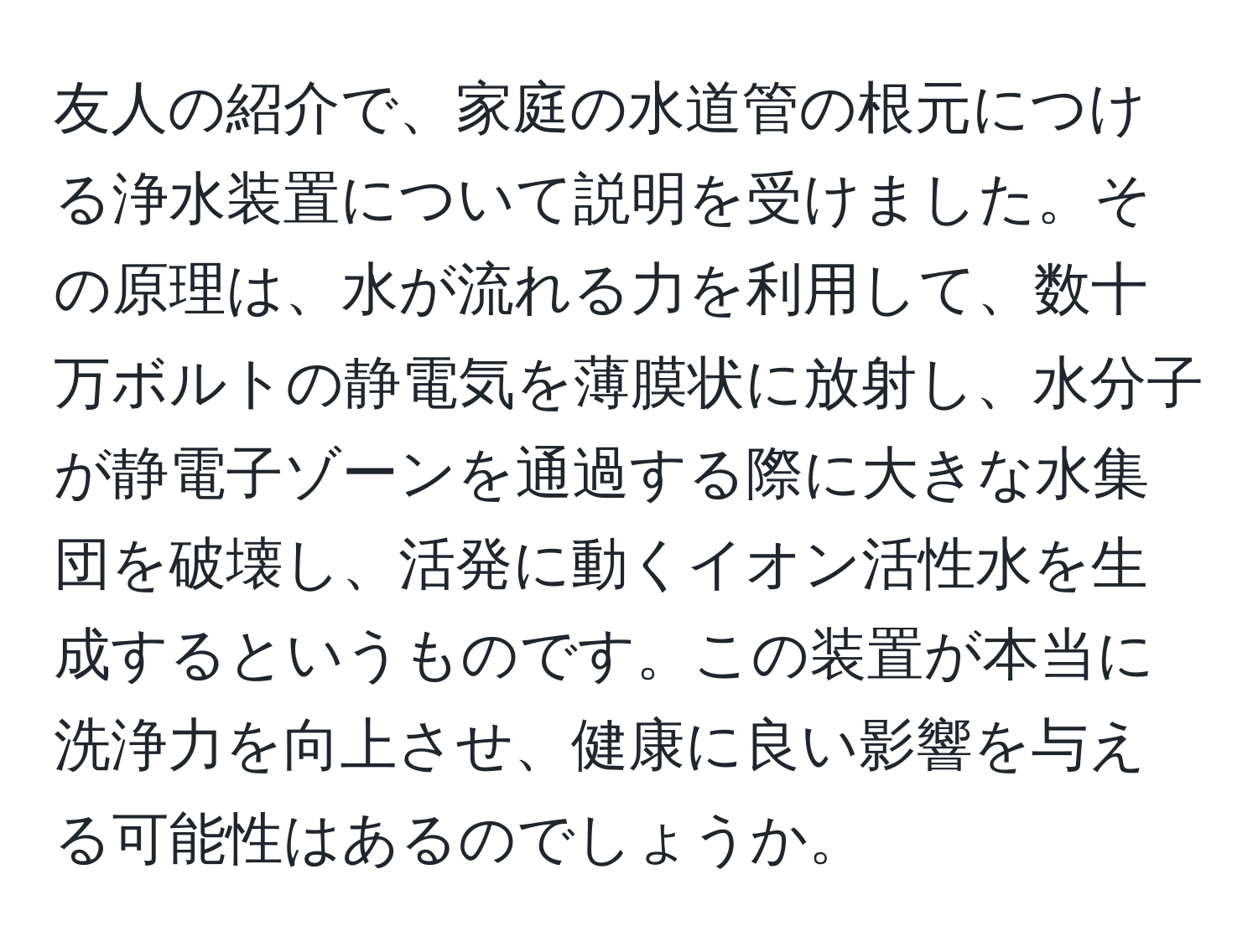 友人の紹介で、家庭の水道管の根元につける浄水装置について説明を受けました。その原理は、水が流れる力を利用して、数十万ボルトの静電気を薄膜状に放射し、水分子が静電子ゾーンを通過する際に大きな水集団を破壊し、活発に動くイオン活性水を生成するというものです。この装置が本当に洗浄力を向上させ、健康に良い影響を与える可能性はあるのでしょうか。