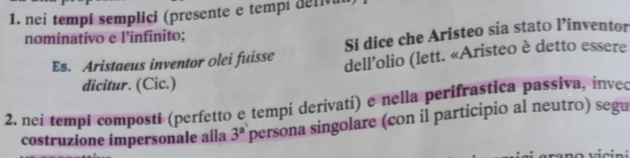 neí tempi semplici (presente e tempi den e 
nominativo e l’infinito; 
Si dice che Aristeo sia stato l’inventor 
Es. Aristaeus inventor olei fuisse 
dell’olio (lett. «Aristeo è detto essere 
dicitur. (Cic.) 
2. nei tempi composti (perfetto e tempi derivati) e nella perifrastica passiva, inveo 
costruzione impersonale alla 3^a persona singolare (con il participio al neutro) segu