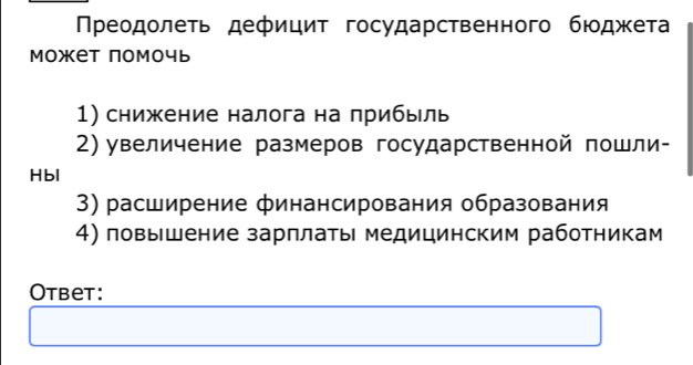 Πреодолеть дефицит государственного бюοджетαа 
Может помочь 
1) снижение налога на прибыль 
2) увеличение размеров государственной пошли- 
Hbl 
3) расширение финансирования образования 
4) повышение зарплаτы медицинским работникам 
Otbet: