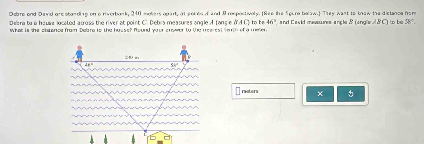 Debra and David are standing on a riverbank, 240 meters apart, at points A and B respectively. (See the figure below.) They want to know the distance from
Debra to a house located across the river at point C. Debra measures angle A (angle BAC) to be 46° , and David measures angle B (angle ABC) to be 58°.
What is the distance from Debra to the house? Round your answer to the nearest tenth of a meter.
meters
×