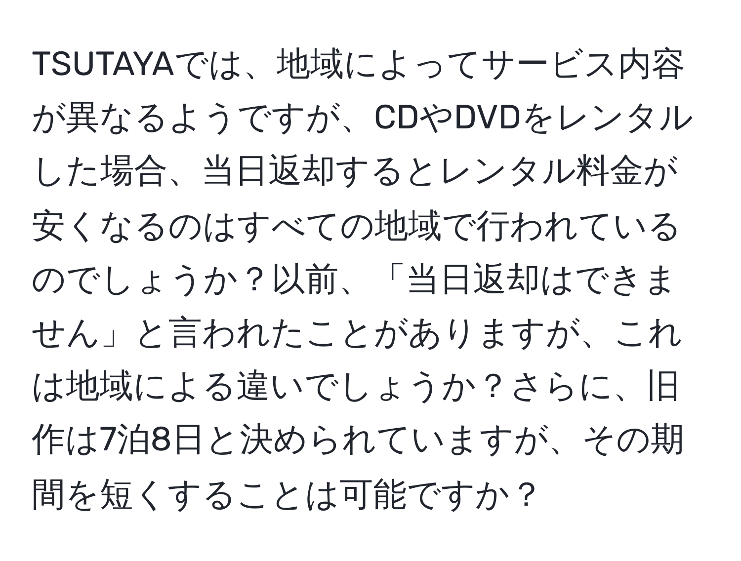 TSUTAYAでは、地域によってサービス内容が異なるようですが、CDやDVDをレンタルした場合、当日返却するとレンタル料金が安くなるのはすべての地域で行われているのでしょうか？以前、「当日返却はできません」と言われたことがありますが、これは地域による違いでしょうか？さらに、旧作は7泊8日と決められていますが、その期間を短くすることは可能ですか？