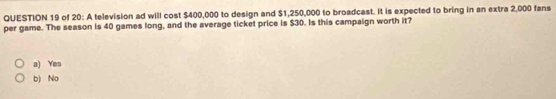 of 20: A television ad will cost $400,000 to design and $1,250,000 to broadcast. It is expected to bring in an extra 2,000 fans
per game. The season is 40 games long, and the average ticket price is $30. Is this campaign worth it?
a) Yes
b) No