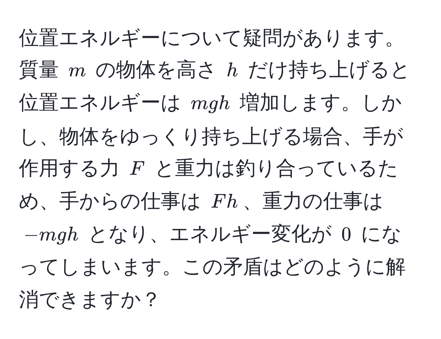 位置エネルギーについて疑問があります。質量 $m$ の物体を高さ $h$ だけ持ち上げると位置エネルギーは $mgh$ 増加します。しかし、物体をゆっくり持ち上げる場合、手が作用する力 $F$ と重力は釣り合っているため、手からの仕事は $Fh$、重力の仕事は $-mgh$ となり、エネルギー変化が $0$ になってしまいます。この矛盾はどのように解消できますか？