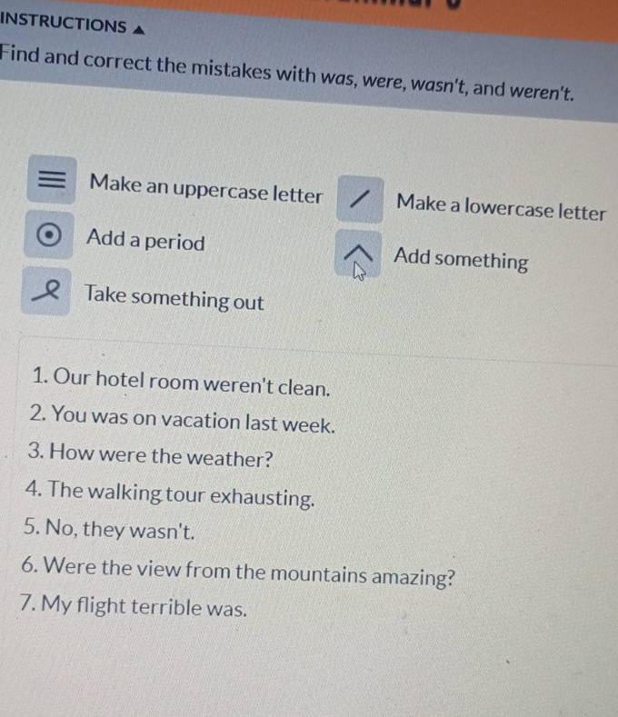 INSTRUCTIONS 
Find and correct the mistakes with was, were, wasn't, and weren't. 
Make an uppercase letter Make a lowercase letter 
Add a period Add something 
Q Take something out 
1. Our hotel room weren't clean. 
2. You was on vacation last week. 
3. How were the weather? 
4. The walking tour exhausting. 
5. No, they wasn't. 
6. Were the view from the mountains amazing? 
7. My flight terrible was.