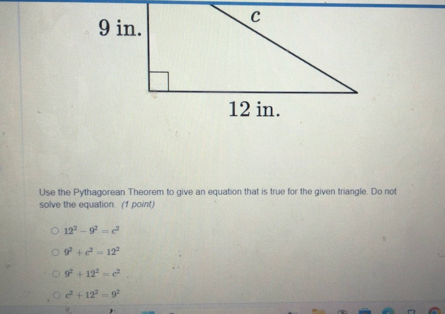 Use the Pythagorean Theorem to give an equation that is true for the given triangle. Do not
solve the equation. (1 point)
12^2-9^2=c^2
9^2+c^2=12^2
9^2+12^2=c^2
c^2+12^2=9^2