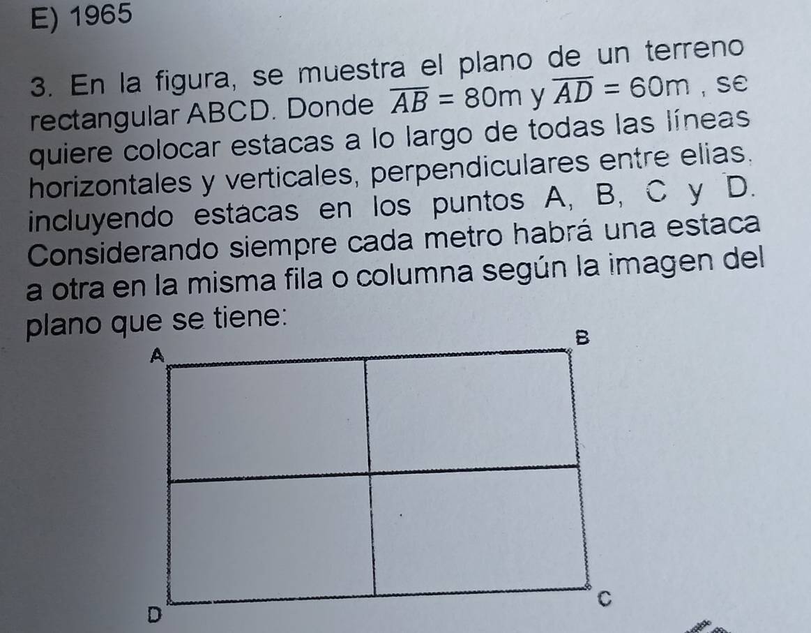 E) 1965
3. En la figura, se muestra el plano de un terreno
rectangular ABCD. Donde overline AB=80m y overline AD=60m , SE
quiere colocar estacas a lo largo de todas las líneas
horizontales y verticales, perpendiculares entre elias.
incluyendo estacas en los puntos A, B, C y D.
Considerando siempre cada metro habrá una estaca
a otra en la misma fila o columna según la imagen del