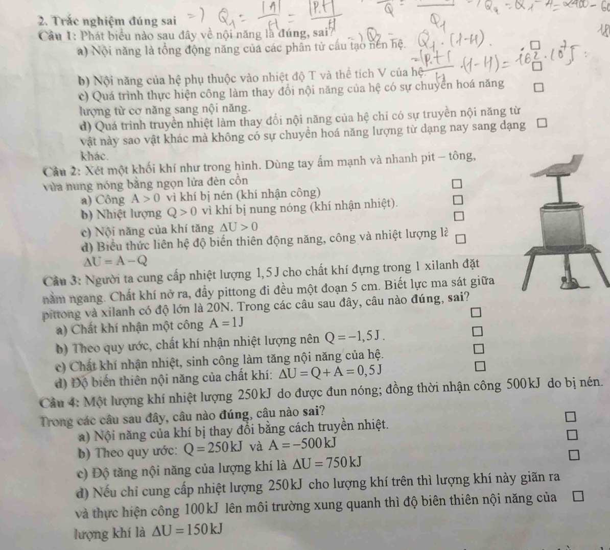 Trác nghiệm đúng sai
Câu 1: Phát biểu nào sau đây về nội năng là đúng, sai7
a) Nội năng là tổng động năng của các phân tử cấu tạo nên hệ.
b) Nội năng của hệ phụ thuộc vào nhiệt độ T và thể tích V của he
c) Quá trình thực hiện công làm thay đổi nội năng của hệ có sự chuyển hoá năng
lượng từ cơ năng sang nội năng.
d) Quá trình truyền nhiệt làm thay đổi nội năng của hệ chỉ có sự truyền nội năng từ
vật này sao vật khác mà không có sự chuyển hoá năng lượng từ dạng nay sang dạng
khác.
Câu 2: Xét một khối khí như trong hình. Dùng tay ấm mạnh và nhanh pit - tông,
vừa nung nóng bằng ngọn lửa đèn cổn
a) Công A>0 vì khí bị nén (khí nhận công)
b)  Nhiệt lượng Q>0 vì khí bị nung nóng (khí nhận nhiệt).
c) Nội năng của khí tăng △ U>0
d) Biểu thức liên hệ độ biến thiên động năng, công và nhiệt lượng là
△ U=A-Q
Câu 3: Người ta cung cấp nhiệt lượng 1,5 J cho chất khí đựng trong 1 xilanh đặt
nằm ngang. Chất khí nở ra, đầy pittong đi đều một đoạn 5 cm. Biết lực ma sát giữa
pittong và xilanh có độ lớn là 20N. Trong các câu sau đây, câu nào đúng, sai?
a) Chất khí nhận một công A=1J
b) Theo quy ước, chất khí nhận nhiệt lượng nên Q=-1,5J.
c) Chất khí nhận nhiệt, sinh công làm tăng nội năng của hệ.
d) Độ biến thiên nội năng của chất khí: △ U=Q+A=0,5J
Câu 4: Một lượng khí nhiệt lượng 250kJ do được đun nóng; đồng thời nhận công 500kJ do bị nén.
Trong các câu sau đây, câu nào đúng, câu nào sai?
a)  Nội năng của khí bị thay đổi bằng cách truyền nhiệt.
b) Theo quy ước: Q=250kJ và A=-500kJ
c) Độ tăng nội năng của lượng khí là △ U=750kJ
d) Nếu chỉ cung cấp nhiệt lượng 250kJ cho lượng khí trên thì lượng khí này giãn ra
và thực hiện công 100kJ lên môi trường xung quanh thì độ biên thiên nội năng của
lượng khí là △ U=150kJ