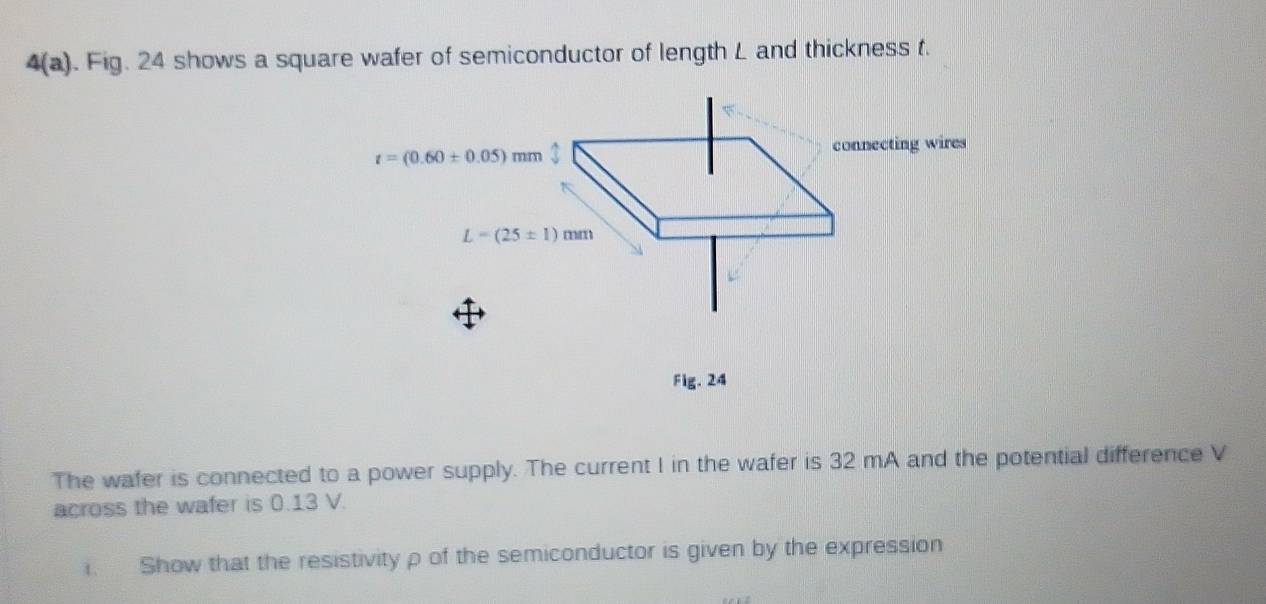 4(a). Fig. 24 shows a square wafer of semiconductor of length L and thickness t.
Fig. 24
The wafer is connected to a power supply. The current I in the wafer is 32 mA and the potential difference V
across the wafer is 0.13 V.
. Show that the resistivityρ of the semiconductor is given by the expression