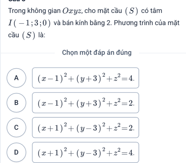 Trong không gian Oxyz, cho mặt cầu ( S ) có tâm
I(-1;3;0) và bán kính bằng 2. Phương trình của mặt
cầu (S) là:
Chọn một đáp án đúng
A (x-1)^2+(y+3)^2+z^2=4.
B (x-1)^2+(y+3)^2+z^2=2.
C (x+1)^2+(y-3)^2+z^2=2.
D (x+1)^2+(y-3)^2+z^2=4.