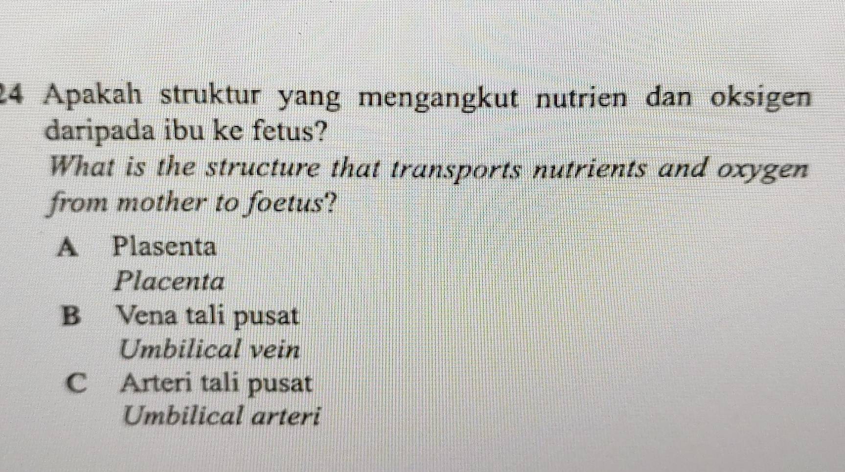 Apakah struktur yang mengangkut nutrien dan oksigen
daripada ibu ke fetus?
What is the structure that transports nutrients and oxygen
from mother to foetus?
A Plasenta
Placenta
B Vena tali pusat
Umbilical vein
C Arteri tali pusat
Umbilical arteri