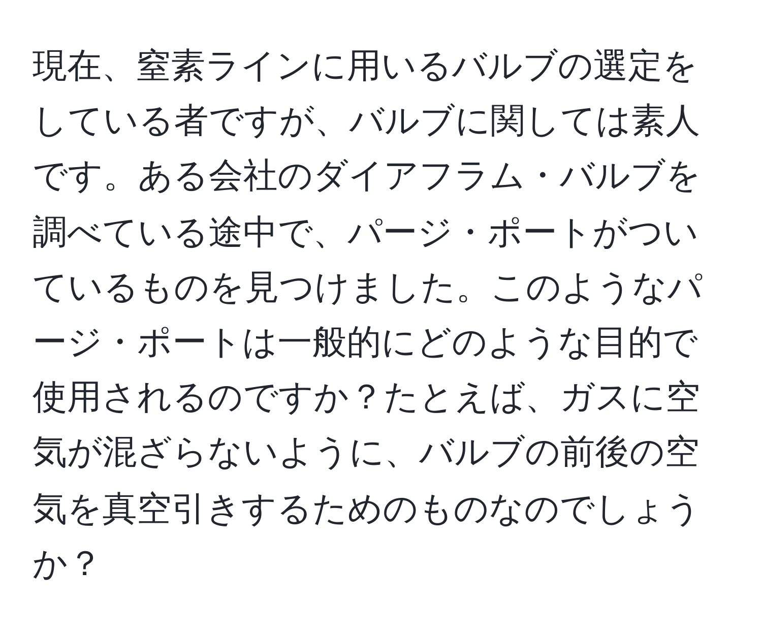 現在、窒素ラインに用いるバルブの選定をしている者ですが、バルブに関しては素人です。ある会社のダイアフラム・バルブを調べている途中で、パージ・ポートがついているものを見つけました。このようなパージ・ポートは一般的にどのような目的で使用されるのですか？たとえば、ガスに空気が混ざらないように、バルブの前後の空気を真空引きするためのものなのでしょうか？