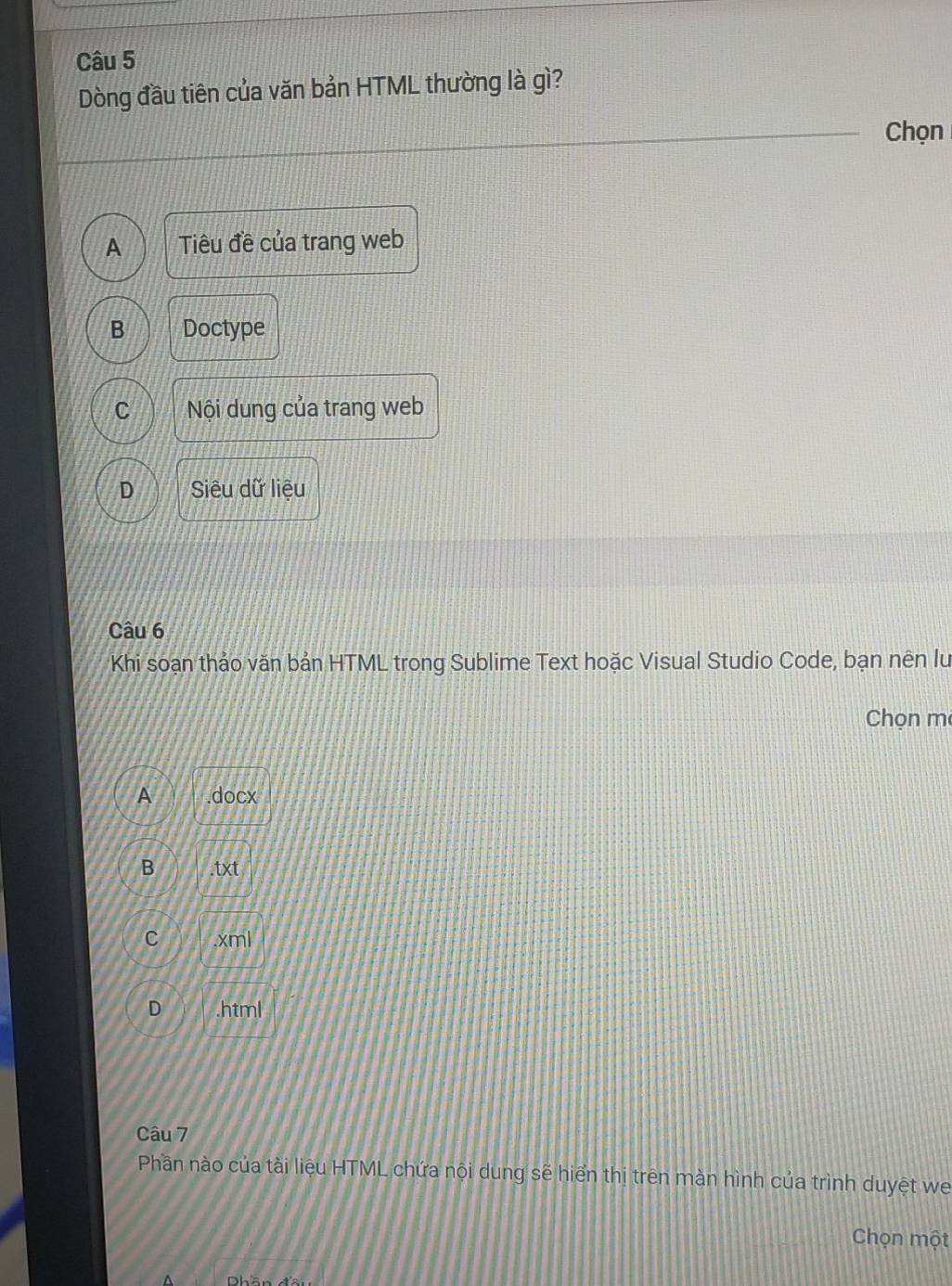 Dòng đầu tiên của văn bản HTML thường là gì?
Chọn
A Tiêu đề của trang web
B Doctype
C Nội dung của trang web
D Siêu dữ liệu
Câu 6
Khi soạn thảo văn bản HTML trong Sublime Text hoặc Visual Studio Code, bạn nên lu
Chọn mẹ
A .docx
B .txt
C .xml
D .html
Câu 7
Phần nào của tài liệu HTML chứa nội dung sẽ hiển thị trên màn hình của trình duyệt we
Chọn một