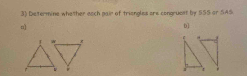 Determine whether each pair of triangles are congruent by SSS or SAS. 
a) 
b)