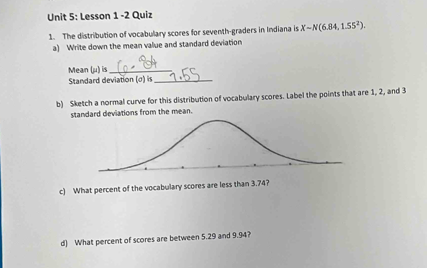 Lesson 1 -2 Quiz 
1. The distribution of vocabulary scores for seventh-graders in Indiana is Xsim N(6.84,1.55^2). 
a) Write down the mean value and standard deviation 
Mean (μ) is_ 
Standard deviation (σ) is_ 
b) Sketch a normal curve for this distribution of vocabulary scores. Label the points that are 1, 2, and 3
standard deviations from the mean. 
c) What percent of the vocabulary scores are less than 3.74? 
d) What percent of scores are between 5.29 and 9.94?