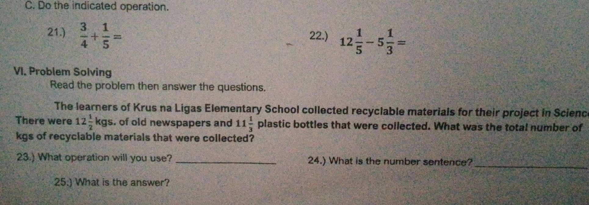 Do the indicated operation. 
21.)  3/4 + 1/5 = 22.) 12 1/5 -5 1/3 =
VI. Problem Solving 
Read the problem then answer the questions. 
The learners of Krus na Ligas Elementary School collected recyclable materials for their project in Scienc 
There were 12 1/2 kgs. of old newspapers and 11 1/3  plastic bottles that were collected. What was the total number of
kgs of recyclable materials that were collected? 
_ 
23.) What operation will you use? _24.) What is the number sentence? 
25.) What is the answer?