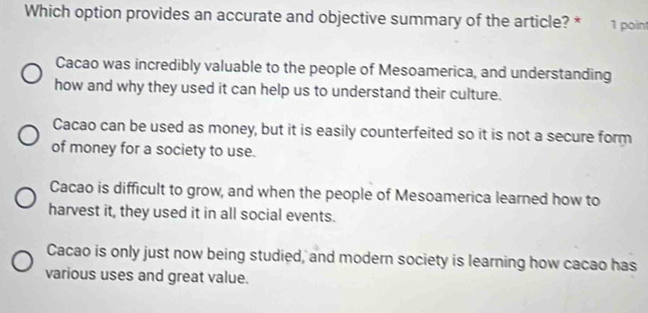 Which option provides an accurate and objective summary of the article? * 1 point
Cacao was incredibly valuable to the people of Mesoamerica, and understanding
how and why they used it can help us to understand their culture.
Cacao can be used as money, but it is easily counterfeited so it is not a secure form
of money for a society to use.
Cacao is difficult to grow, and when the people of Mesoamerica learned how to
harvest it, they used it in all social events.
Cacao is only just now being studied, and modern society is learning how cacao has
various uses and great value.