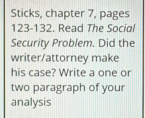 Sticks, chapter 7, pages 
123- 132. Read The Social 
Security Problem. Did the 
writer/attorney make 
his case? Write a one or 
two paragraph of your 
analysis