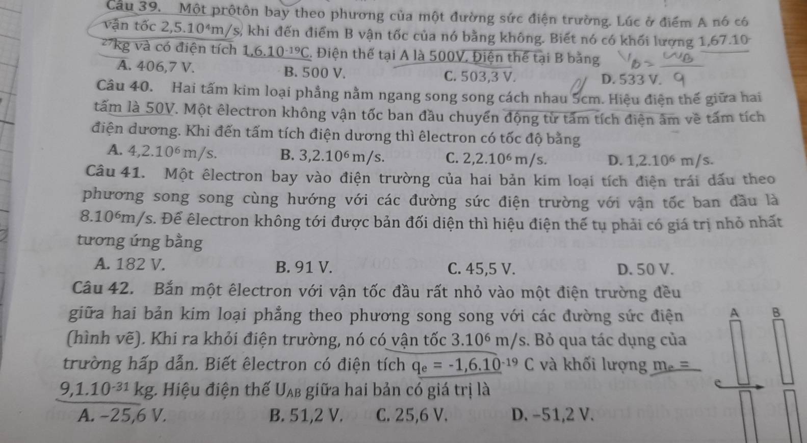 Một prộtôn bay theo phương của một đường sức điện trường. Lúc ở điểm A nó có
vận tốc 2,5.10^4m A/s, khi đến điểm B vận tốc của nó bằng không. Biết nó có khối lượng 1,67.10
27kg và có điện tích 1,6.10^(-19)C C. Điện thế tại A là 500V. Điện thể tại B bằng
A. 406,7 V. B. 500 V. C. 503,3 V.
D. 533 V.
Câu 40. Hai tấm kim loại phẳng nằm ngang song song cách nhau 5cm. Hiệu điện thế giữa hai
tấm là 50V. Một êlectron không vận tốc ban đầu chuyển động từ tấm tích điện âm về tấm tích
điện dương. Khi đến tấm tích điện dương thì êlectron có tốc độ bằng
A. 4,2.10^6m/s. B. 3,2.10^6m/s.
C. 2,2.10^6m/s. D. 1,2.10^6m/s.
Câu 41. Một êlectron bay vào điện trường của hai bản kim loại tích điện trái dấu theo
phương song song cùng hướng với các đường sức điện trường với vận tốc ban đầu là
8.10°m/s. Để êlectron không tới được bản đối diện thì hiệu điện thế tụ phải có giá trị nhỏ nhất
tương ứng bằng
A. 182 V. B. 91 V. C. 45,5 V. D. 50 V.
Câu 42. Bắn một êlectron với vận tốc đầu rất nhỏ vào một điện trường đều
giữa hai bản kim loại phẳng theo phương song song với các đường sức điện A B
(hình vẽ). Khi ra khỏi điện trường, nó có vận tốc 3.10^6m/s s. Bỏ qua tác dụng của
trường hấp dẫn. Biết êlectron có điện tích q_e=-1,6.10^(-19)C và khối lượng m_e=
9,1.10^(-31)kg : Hiệu điện thế U_AB giữa hai bản có giá trị là
A. −25,6 V. B. 51,2 V. C. 25,6 V. D. −51,2 V.