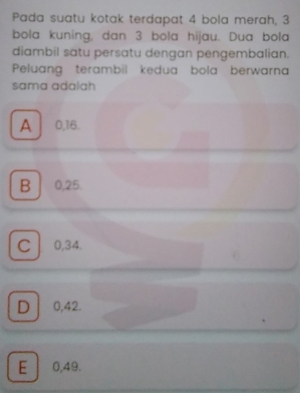 Pada suatu kotak terdapat 4 bola merah, 3
bola kuning, dan 3 bola hijau. Dua bola
diambil satu persatu dengan pengembalian.
Peluang terambil kedua bola berwarna
sama adalah
A 0, 16.
B 0, 25.
C 0, 34.
D 0,42.
E 0,49.