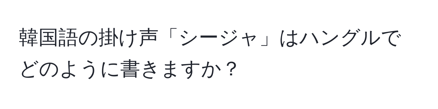 韓国語の掛け声「シージャ」はハングルでどのように書きますか？