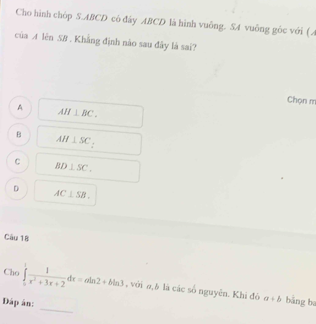 Cho hình chóp S. ABCD có đáy ABCD là hình vuông. SA vuông góc với ( A
của A lên SB . Khẳng định nào sau đây là sai?
Chọn m
A AH⊥ BC.
B AH⊥ SC_:
C BD⊥ SC.
D AC⊥ SB. 
Câu 18
Cho ∈tlimits _0^(1frac 1)x^2+3x+2dx=aln 2+bln 3 , với a, b là các số nguyên. Khi đó
_
Đáp án:
a+b bǎng ba