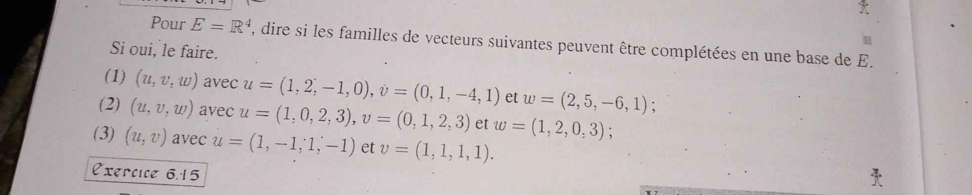 Pour E=R^4 , dire si les familles de vecteurs suivantes peuvent être complétées en une base de E. 
Si oui, le faire. 
(1) (u,v,w) avec u=(1,2,-1,0), v=(0,1,-4,1) et w=(2,5,-6,1)
(2) (u,v,w) avec u=(1,0,2,3), v=(0,1,2,3) et w=(1,2,0,3)
(3) (u,v) avec u=(1,-1;1,-1) et v=(1,1,1,1). 
Exércice 6.15