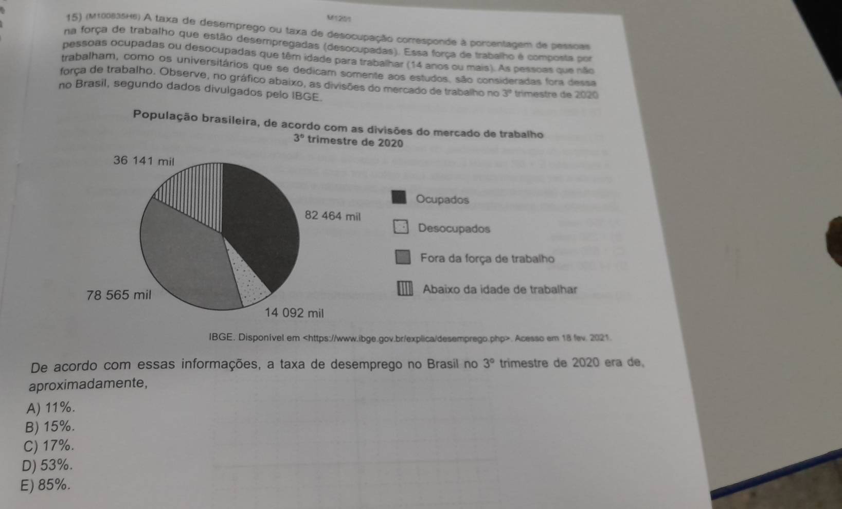 M1201
15) (M100835H6) A taxa de desemprego ou taxa de desocupação comresponde à porcentagem de pessoas
na força de trabalho que estão desempregadas (desocupadas). Essa força de trabalho é composta por
pessoas ocupadas ou desocupadas que têm idade para trabalhar (14 anos ou mais). As pessoas que não
trabalham, como os universitários que se dedicam somente aos estudos, são consideradas fora dessa
força de trabalho. Observe, no gráfico abaixo, as divisões do mercado de trabalho no 3°
no Brasil, segundo dados divulgados pelo IBGE. trimestre de 2020
População brasileira, de acordo com as divisões do mercado de trabalho
3° trimestre de 2020
Ocupados
Desocupados
Fora da força de trabalho
Abaixo da idade de trabalhar
IBGE. Disponível em. Acesso em 18 fev. 2021.
De acordo com essas informações, a taxa de desemprego no Brasil no 3° trimestre de 2020 era de,
aproximadamente,
A) 11%.
B) 15%.
C) 17%.
D) 53%.
E) 85%.