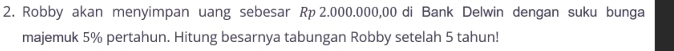 Robby akan menyimpan uang sebesar Rp 2.000.000,00 di Bank Delwin dengan suku bunga 
majemuk 5% pertahun. Hitung besarnya tabungan Robby setelah 5 tahun!