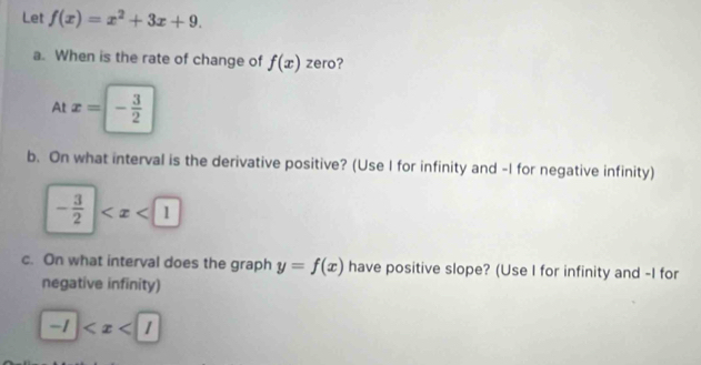 Let f(x)=x^2+3x+9. 
a. When is the rate of change of f(x) zero? 
At x=- 3/2 
b. On what interval is the derivative positive? (Use I for infinity and -I for negative infinity)
- 3/2 |
c. On what interval does the graph y=f(x) have positive slope? (Use I for infinity and -I for 
negative infinity)
-1