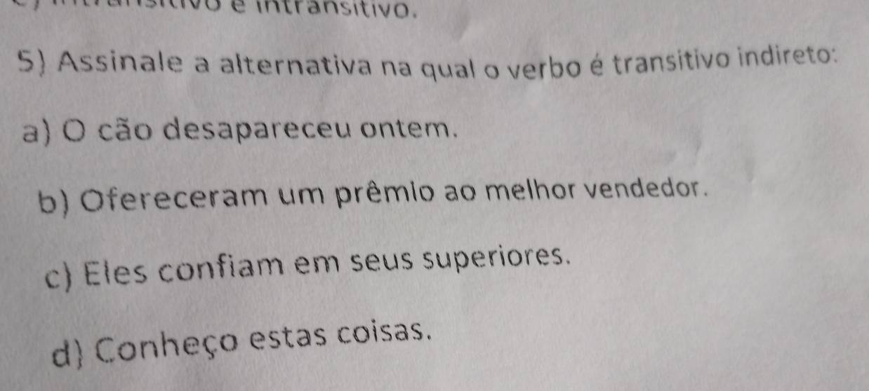 é intransitivo.
5) Assinale a alternativa na qual o verbo é transitivo indireto:
a) O cão desapareceu ontem.
b) Ofereceram um prêmio ao melhor vendedor.
c) Eles confiam em seus superiores.
d) Conheço estas coisas.