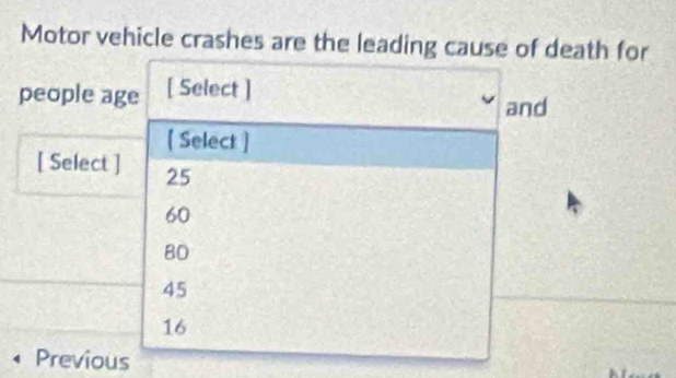 Motor vehicle crashes are the leading cause of death for
people age [ Select ]
and
[ Select ]
[ Select ] 25
60
80
45
16
Previous