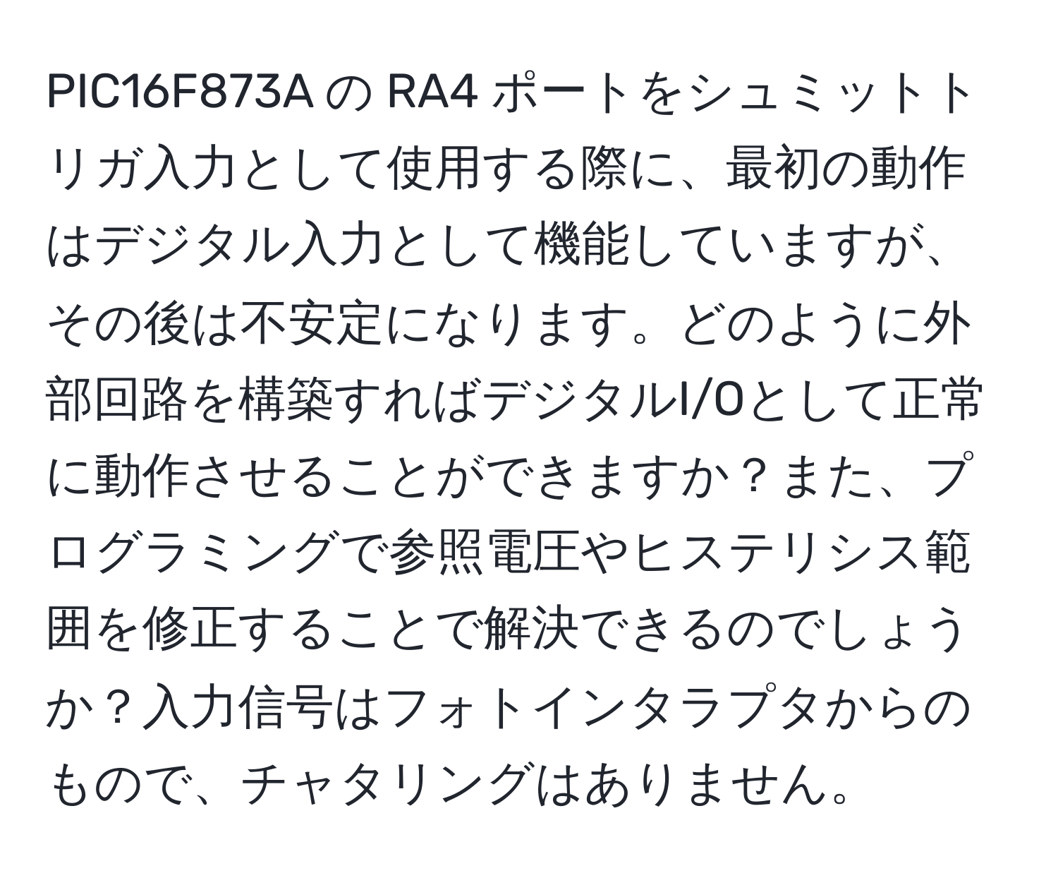 PIC16F873A の RA4 ポートをシュミットトリガ入力として使用する際に、最初の動作はデジタル入力として機能していますが、その後は不安定になります。どのように外部回路を構築すればデジタルI/Oとして正常に動作させることができますか？また、プログラミングで参照電圧やヒステリシス範囲を修正することで解決できるのでしょうか？入力信号はフォトインタラプタからのもので、チャタリングはありません。