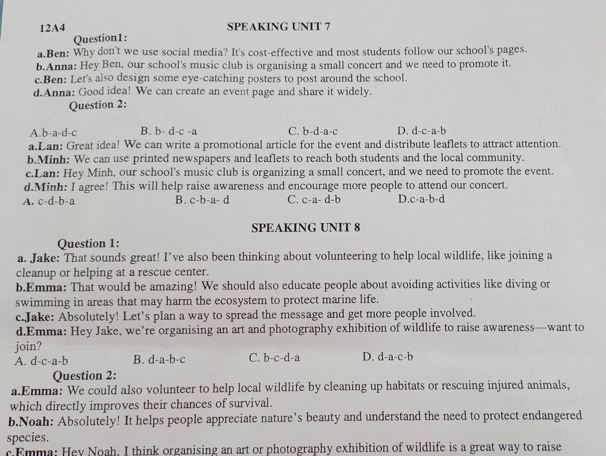 12A4 SPEAKING UNIT 7
Question1:
a.Ben: Why don't we use social media? It's cost-effective and most students follow our school's pages.
b.Anna: Hey Ben, our school's music club is organising a small concert and we need to promote it.
c.Ben: Let's also design some eye-catching posters to post around the school.
d.Anna: Good idea! We can create an event page and share it widely.
Question 2:
A. b-a-d- 、 B. b- d-c -a C. b-d-a-c D. d- c-a-b
a.Lan: Great idea! We can write a promotional article for the event and distribute leaflets to attract attention.
b.Minh: We can use printed newspapers and leaflets to reach both students and the local community.
c.Lan: Hey Minh, our school's music club is organizing a small concert, and we need to promote the event.
d.Minh: I agree! This will help raise awareness and encourage more people to attend our concert.
A. c-d-b-a B. c-b-a-d C. c-a-d-b D. c-a-b-d
SPEAKING UNIT 8
Question 1:
a. Jake: That sounds great! I’ve also been thinking about volunteering to help local wildlife, like joining a
cleanup or helping at a rescue center.
b.Emma: That would be amazing! We should also educate people about avoiding activities like diving or
swimming in areas that may harm the ecosystem to protect marine life.
c.Jake: Absolutely! Let’s plan a way to spread the message and get more people involved.
d.Emma: Hey Jake, we’re organising an art and photography exhibition of wildlife to raise awareness—want to
join?
A. d-c-a-b B. d-a-b-c C. b-c-d-a D. d-a-c-b
Question 2:
a.Emma: We could also volunteer to help local wildlife by cleaning up habitats or rescuing injured animals,
which directly improves their chances of survival.
b.Noah: Absolutely! It helps people appreciate nature’s beauty and understand the need to protect endangered
species.
c.Emma: Hey Noah, I think organising an art or photography exhibition of wildlife is a great way to raise