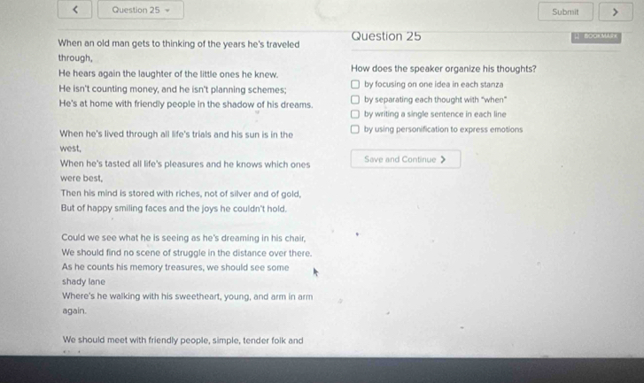 < Question 25 - Submit >
When an old man gets to thinking of the years he's traveled Question 25 L BOOR MAR=
through,
He hears again the laughter of the little ones he knew. How does the speaker organize his thoughts?
He isn't counting money, and he isn't planning schemes; by focusing on one idea in each stanza
He's at home with friendly people in the shadow of his dreams. by separating each thought with “when”
by writing a single sentence in each line
When he's lived through all life's trials and his sun is in the by using personification to express emotions
west,
When he's tasted all life's pleasures and he knows which ones Save and Continue 》
were best,
Then his mind is stored with riches, not of silver and of gold,
But of happy smiling faces and the joys he couldn't hold.
Could we see what he is seeing as he's dreaming in his chair,
We should find no scene of struggle in the distance over there.
As he counts his memory treasures, we should see some
shady lane
Where's he walking with his sweetheart, young, and arm in arm
again.
We should meet with friendly people, simple, tender folk and