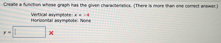 Create a function whose graph has the given characteristics. (There is more than one correct answer.) 
Vertical asymptote: x=-4
Horizontal asymptote: None
y=□ *