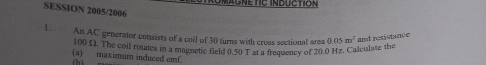 ROMAGNETIC INDUCTION 
SESSION 2005/2006 
1. An AC generator consists of a coil of 30 turns with cross sectional area 0.05m^2 and resistance
100 Ω. The coil rotates in a magnetic field 0.50 T at a frequency of 20.0 Hz. Calculate the 
(a) maximum induced emf. 
(h)