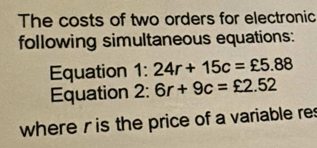 The costs of two orders for electronic 
following simultaneous equations: 
Equation 1:24r+15c=xi 5.88
Equation 2:6r+9c=£2.52
where r is the price of a variable res